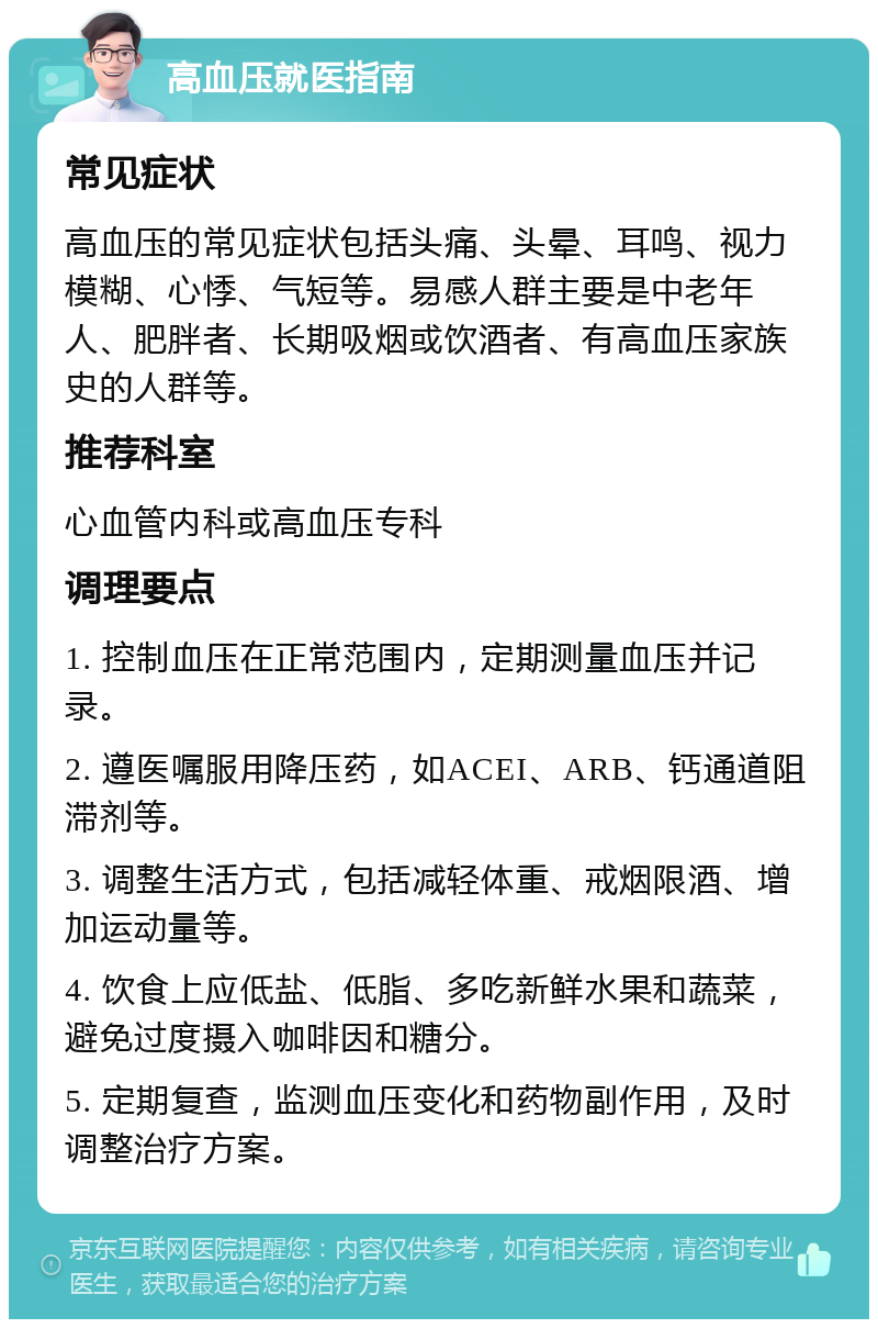 高血压就医指南 常见症状 高血压的常见症状包括头痛、头晕、耳鸣、视力模糊、心悸、气短等。易感人群主要是中老年人、肥胖者、长期吸烟或饮酒者、有高血压家族史的人群等。 推荐科室 心血管内科或高血压专科 调理要点 1. 控制血压在正常范围内，定期测量血压并记录。 2. 遵医嘱服用降压药，如ACEI、ARB、钙通道阻滞剂等。 3. 调整生活方式，包括减轻体重、戒烟限酒、增加运动量等。 4. 饮食上应低盐、低脂、多吃新鲜水果和蔬菜，避免过度摄入咖啡因和糖分。 5. 定期复查，监测血压变化和药物副作用，及时调整治疗方案。