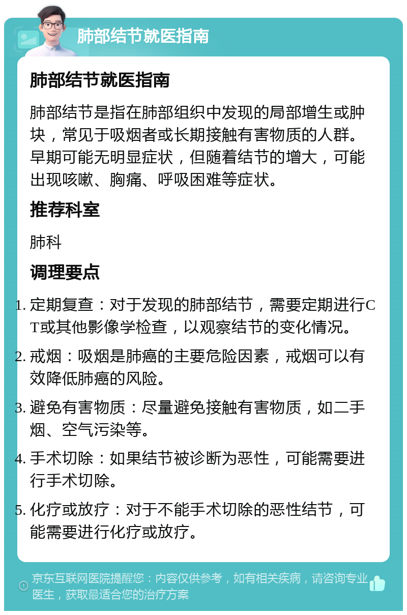 肺部结节就医指南 肺部结节就医指南 肺部结节是指在肺部组织中发现的局部增生或肿块，常见于吸烟者或长期接触有害物质的人群。早期可能无明显症状，但随着结节的增大，可能出现咳嗽、胸痛、呼吸困难等症状。 推荐科室 肺科 调理要点 定期复查：对于发现的肺部结节，需要定期进行CT或其他影像学检查，以观察结节的变化情况。 戒烟：吸烟是肺癌的主要危险因素，戒烟可以有效降低肺癌的风险。 避免有害物质：尽量避免接触有害物质，如二手烟、空气污染等。 手术切除：如果结节被诊断为恶性，可能需要进行手术切除。 化疗或放疗：对于不能手术切除的恶性结节，可能需要进行化疗或放疗。