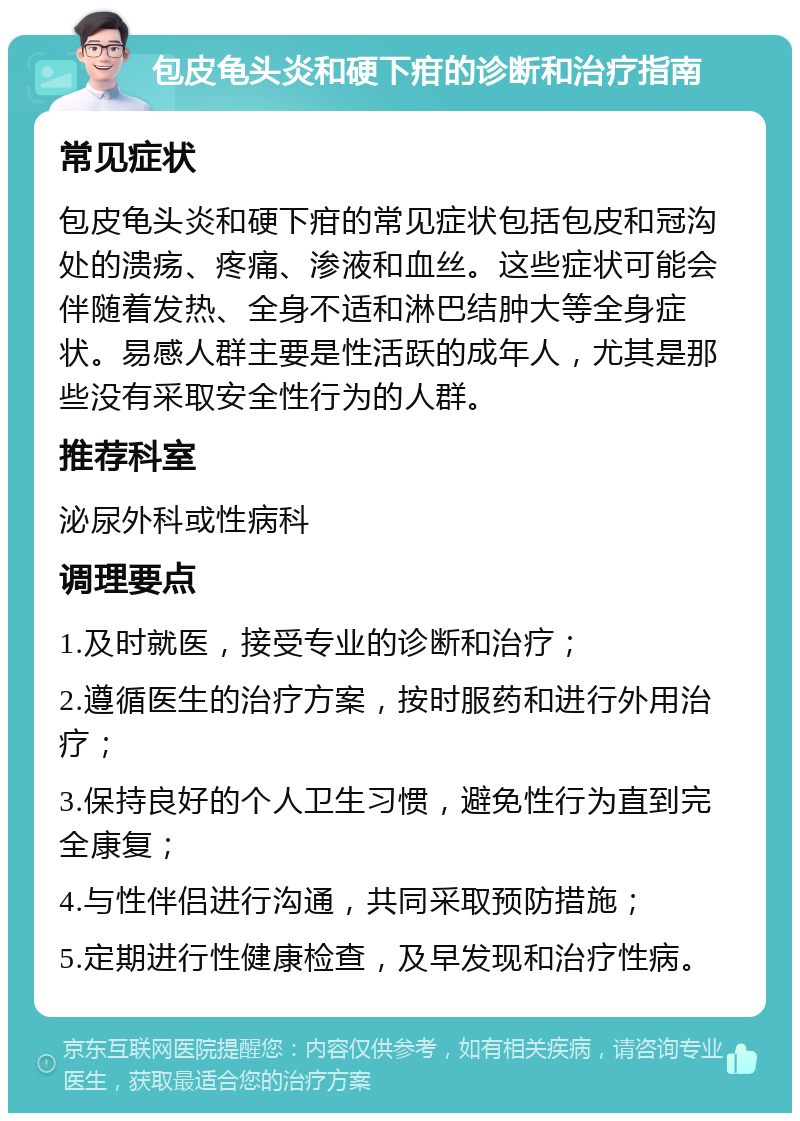 包皮龟头炎和硬下疳的诊断和治疗指南 常见症状 包皮龟头炎和硬下疳的常见症状包括包皮和冠沟处的溃疡、疼痛、渗液和血丝。这些症状可能会伴随着发热、全身不适和淋巴结肿大等全身症状。易感人群主要是性活跃的成年人，尤其是那些没有采取安全性行为的人群。 推荐科室 泌尿外科或性病科 调理要点 1.及时就医，接受专业的诊断和治疗； 2.遵循医生的治疗方案，按时服药和进行外用治疗； 3.保持良好的个人卫生习惯，避免性行为直到完全康复； 4.与性伴侣进行沟通，共同采取预防措施； 5.定期进行性健康检查，及早发现和治疗性病。