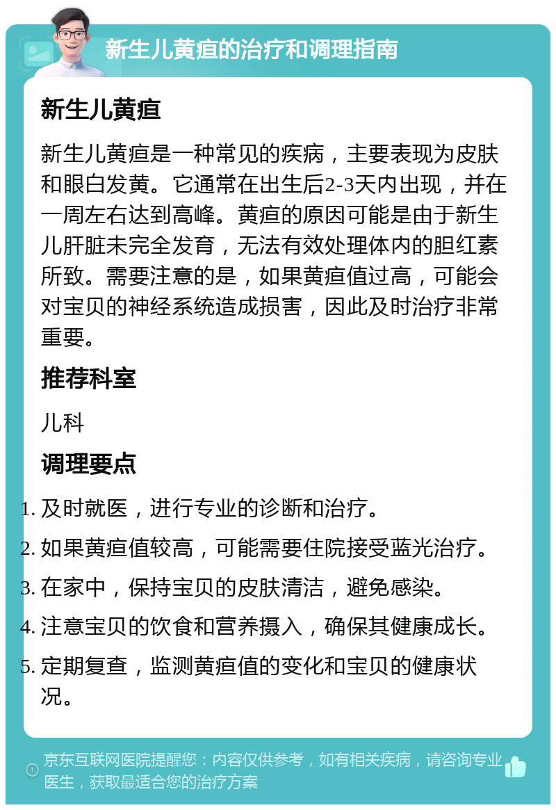 新生儿黄疸的治疗和调理指南 新生儿黄疸 新生儿黄疸是一种常见的疾病，主要表现为皮肤和眼白发黄。它通常在出生后2-3天内出现，并在一周左右达到高峰。黄疸的原因可能是由于新生儿肝脏未完全发育，无法有效处理体内的胆红素所致。需要注意的是，如果黄疸值过高，可能会对宝贝的神经系统造成损害，因此及时治疗非常重要。 推荐科室 儿科 调理要点 及时就医，进行专业的诊断和治疗。 如果黄疸值较高，可能需要住院接受蓝光治疗。 在家中，保持宝贝的皮肤清洁，避免感染。 注意宝贝的饮食和营养摄入，确保其健康成长。 定期复查，监测黄疸值的变化和宝贝的健康状况。