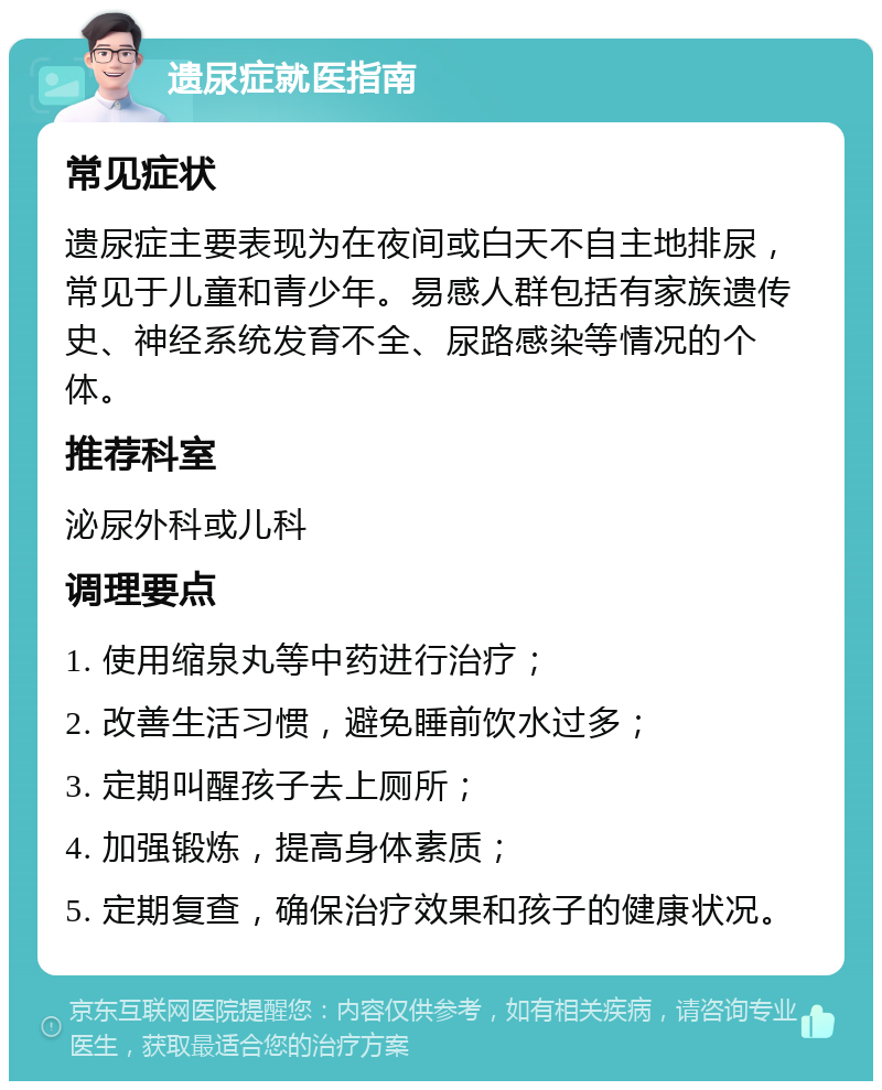 遗尿症就医指南 常见症状 遗尿症主要表现为在夜间或白天不自主地排尿，常见于儿童和青少年。易感人群包括有家族遗传史、神经系统发育不全、尿路感染等情况的个体。 推荐科室 泌尿外科或儿科 调理要点 1. 使用缩泉丸等中药进行治疗； 2. 改善生活习惯，避免睡前饮水过多； 3. 定期叫醒孩子去上厕所； 4. 加强锻炼，提高身体素质； 5. 定期复查，确保治疗效果和孩子的健康状况。