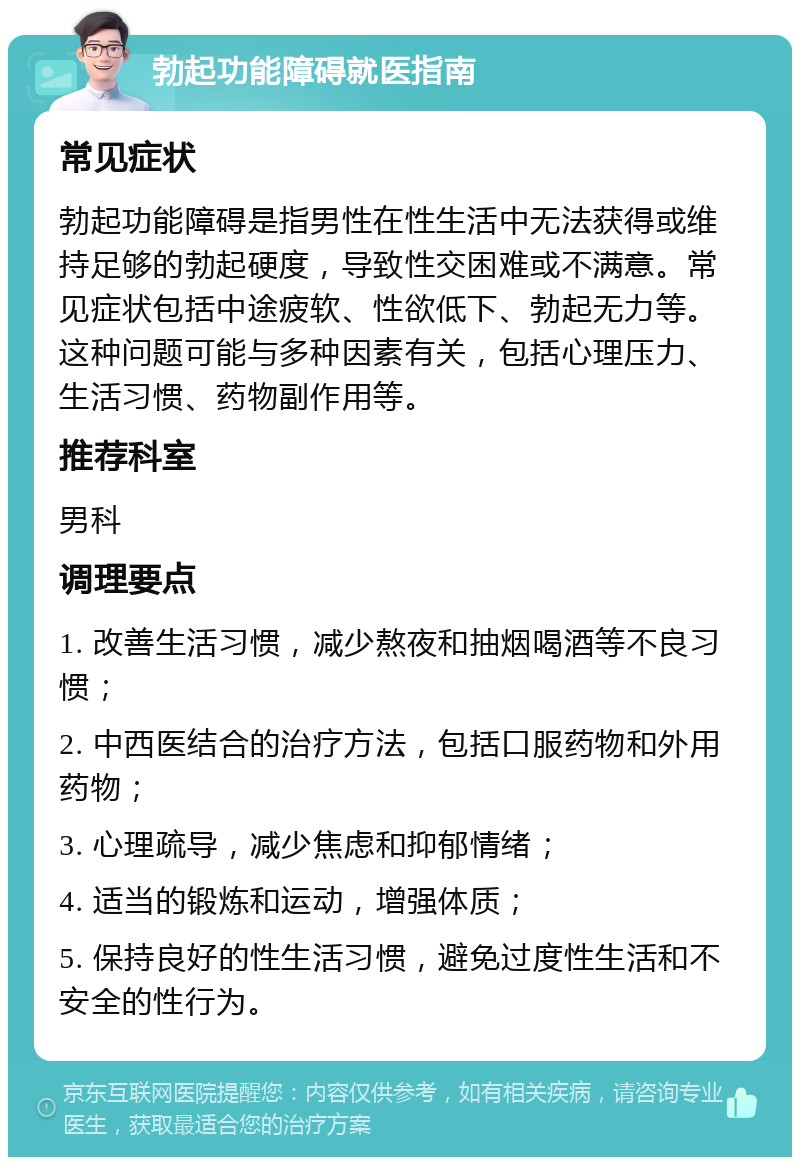 勃起功能障碍就医指南 常见症状 勃起功能障碍是指男性在性生活中无法获得或维持足够的勃起硬度，导致性交困难或不满意。常见症状包括中途疲软、性欲低下、勃起无力等。这种问题可能与多种因素有关，包括心理压力、生活习惯、药物副作用等。 推荐科室 男科 调理要点 1. 改善生活习惯，减少熬夜和抽烟喝酒等不良习惯； 2. 中西医结合的治疗方法，包括口服药物和外用药物； 3. 心理疏导，减少焦虑和抑郁情绪； 4. 适当的锻炼和运动，增强体质； 5. 保持良好的性生活习惯，避免过度性生活和不安全的性行为。