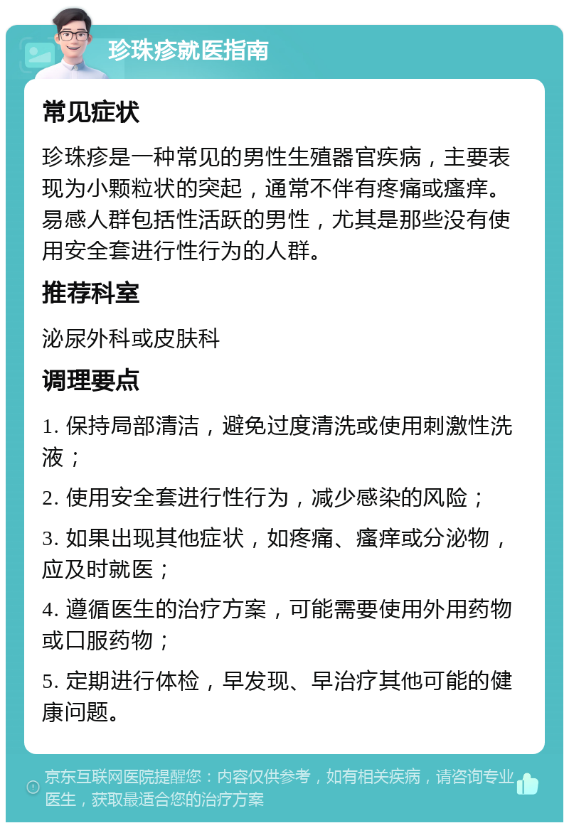 珍珠疹就医指南 常见症状 珍珠疹是一种常见的男性生殖器官疾病，主要表现为小颗粒状的突起，通常不伴有疼痛或瘙痒。易感人群包括性活跃的男性，尤其是那些没有使用安全套进行性行为的人群。 推荐科室 泌尿外科或皮肤科 调理要点 1. 保持局部清洁，避免过度清洗或使用刺激性洗液； 2. 使用安全套进行性行为，减少感染的风险； 3. 如果出现其他症状，如疼痛、瘙痒或分泌物，应及时就医； 4. 遵循医生的治疗方案，可能需要使用外用药物或口服药物； 5. 定期进行体检，早发现、早治疗其他可能的健康问题。