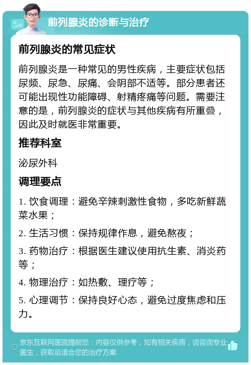 前列腺炎的诊断与治疗 前列腺炎的常见症状 前列腺炎是一种常见的男性疾病，主要症状包括尿频、尿急、尿痛、会阴部不适等。部分患者还可能出现性功能障碍、射精疼痛等问题。需要注意的是，前列腺炎的症状与其他疾病有所重叠，因此及时就医非常重要。 推荐科室 泌尿外科 调理要点 1. 饮食调理：避免辛辣刺激性食物，多吃新鲜蔬菜水果； 2. 生活习惯：保持规律作息，避免熬夜； 3. 药物治疗：根据医生建议使用抗生素、消炎药等； 4. 物理治疗：如热敷、理疗等； 5. 心理调节：保持良好心态，避免过度焦虑和压力。