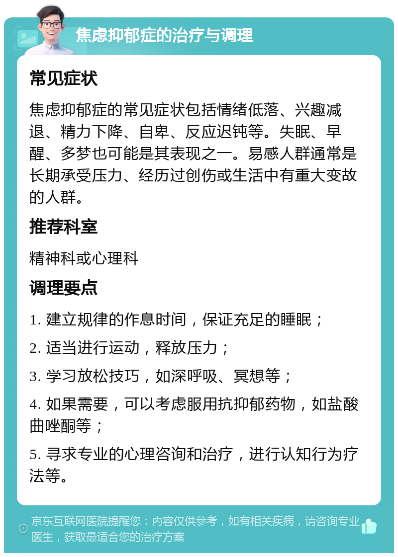 焦虑抑郁症的治疗与调理 常见症状 焦虑抑郁症的常见症状包括情绪低落、兴趣减退、精力下降、自卑、反应迟钝等。失眠、早醒、多梦也可能是其表现之一。易感人群通常是长期承受压力、经历过创伤或生活中有重大变故的人群。 推荐科室 精神科或心理科 调理要点 1. 建立规律的作息时间，保证充足的睡眠； 2. 适当进行运动，释放压力； 3. 学习放松技巧，如深呼吸、冥想等； 4. 如果需要，可以考虑服用抗抑郁药物，如盐酸曲唑酮等； 5. 寻求专业的心理咨询和治疗，进行认知行为疗法等。