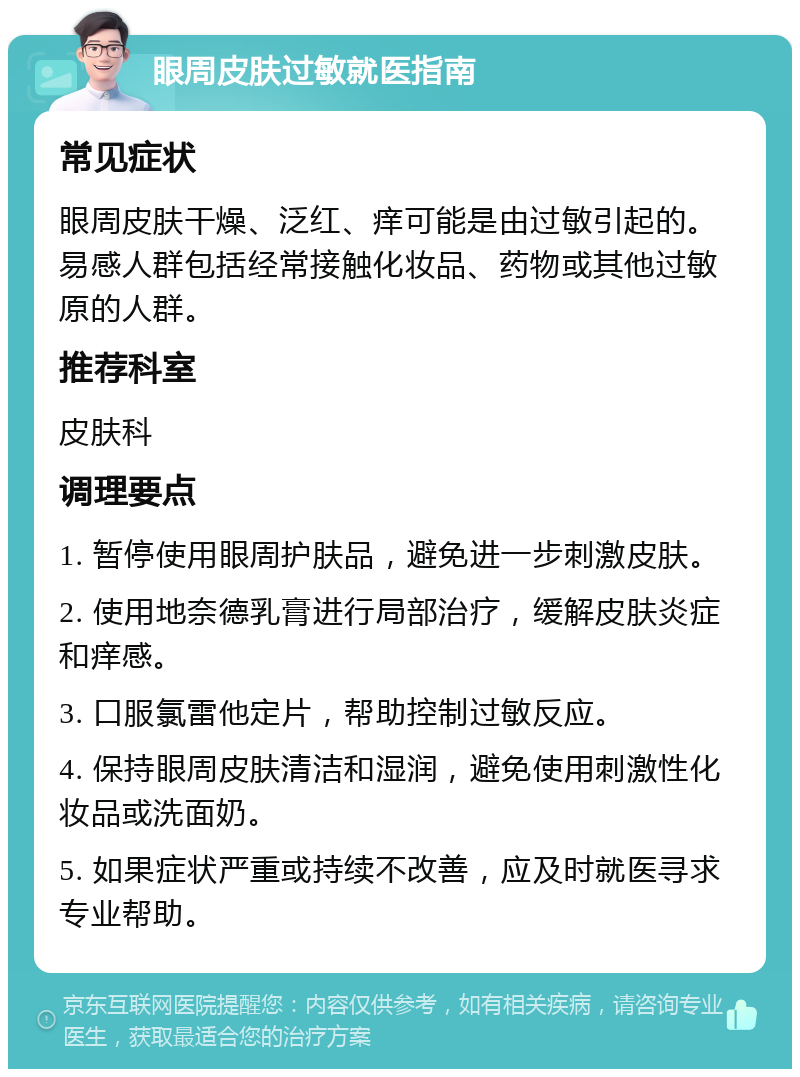 眼周皮肤过敏就医指南 常见症状 眼周皮肤干燥、泛红、痒可能是由过敏引起的。易感人群包括经常接触化妆品、药物或其他过敏原的人群。 推荐科室 皮肤科 调理要点 1. 暂停使用眼周护肤品，避免进一步刺激皮肤。 2. 使用地奈德乳膏进行局部治疗，缓解皮肤炎症和痒感。 3. 口服氯雷他定片，帮助控制过敏反应。 4. 保持眼周皮肤清洁和湿润，避免使用刺激性化妆品或洗面奶。 5. 如果症状严重或持续不改善，应及时就医寻求专业帮助。