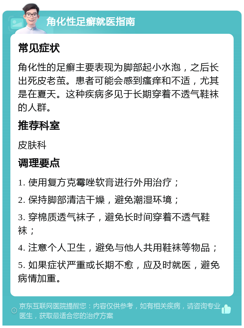 角化性足癣就医指南 常见症状 角化性的足癣主要表现为脚部起小水泡，之后长出死皮老茧。患者可能会感到瘙痒和不适，尤其是在夏天。这种疾病多见于长期穿着不透气鞋袜的人群。 推荐科室 皮肤科 调理要点 1. 使用复方克霉唑软膏进行外用治疗； 2. 保持脚部清洁干燥，避免潮湿环境； 3. 穿棉质透气袜子，避免长时间穿着不透气鞋袜； 4. 注意个人卫生，避免与他人共用鞋袜等物品； 5. 如果症状严重或长期不愈，应及时就医，避免病情加重。