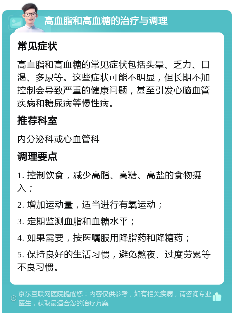 高血脂和高血糖的治疗与调理 常见症状 高血脂和高血糖的常见症状包括头晕、乏力、口渴、多尿等。这些症状可能不明显，但长期不加控制会导致严重的健康问题，甚至引发心脑血管疾病和糖尿病等慢性病。 推荐科室 内分泌科或心血管科 调理要点 1. 控制饮食，减少高脂、高糖、高盐的食物摄入； 2. 增加运动量，适当进行有氧运动； 3. 定期监测血脂和血糖水平； 4. 如果需要，按医嘱服用降脂药和降糖药； 5. 保持良好的生活习惯，避免熬夜、过度劳累等不良习惯。