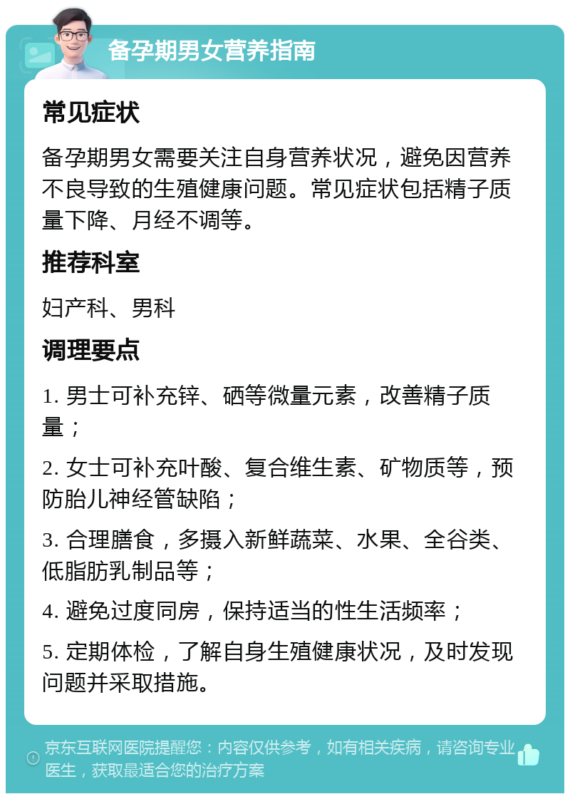 备孕期男女营养指南 常见症状 备孕期男女需要关注自身营养状况，避免因营养不良导致的生殖健康问题。常见症状包括精子质量下降、月经不调等。 推荐科室 妇产科、男科 调理要点 1. 男士可补充锌、硒等微量元素，改善精子质量； 2. 女士可补充叶酸、复合维生素、矿物质等，预防胎儿神经管缺陷； 3. 合理膳食，多摄入新鲜蔬菜、水果、全谷类、低脂肪乳制品等； 4. 避免过度同房，保持适当的性生活频率； 5. 定期体检，了解自身生殖健康状况，及时发现问题并采取措施。