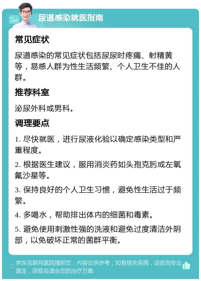 尿道感染就医指南 常见症状 尿道感染的常见症状包括尿尿时疼痛、射精黄等，易感人群为性生活频繁、个人卫生不佳的人群。 推荐科室 泌尿外科或男科。 调理要点 1. 尽快就医，进行尿液化验以确定感染类型和严重程度。 2. 根据医生建议，服用消炎药如头孢克肟或左氧氟沙星等。 3. 保持良好的个人卫生习惯，避免性生活过于频繁。 4. 多喝水，帮助排出体内的细菌和毒素。 5. 避免使用刺激性强的洗液和避免过度清洁外阴部，以免破坏正常的菌群平衡。