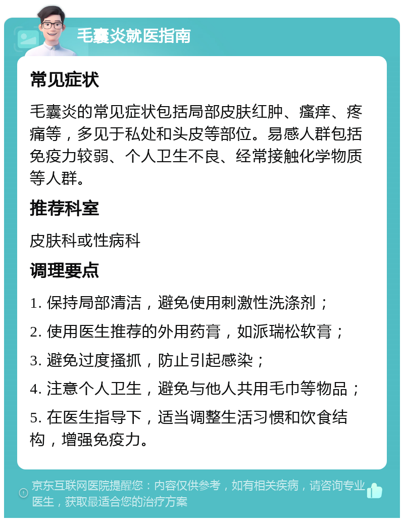 毛囊炎就医指南 常见症状 毛囊炎的常见症状包括局部皮肤红肿、瘙痒、疼痛等，多见于私处和头皮等部位。易感人群包括免疫力较弱、个人卫生不良、经常接触化学物质等人群。 推荐科室 皮肤科或性病科 调理要点 1. 保持局部清洁，避免使用刺激性洗涤剂； 2. 使用医生推荐的外用药膏，如派瑞松软膏； 3. 避免过度搔抓，防止引起感染； 4. 注意个人卫生，避免与他人共用毛巾等物品； 5. 在医生指导下，适当调整生活习惯和饮食结构，增强免疫力。