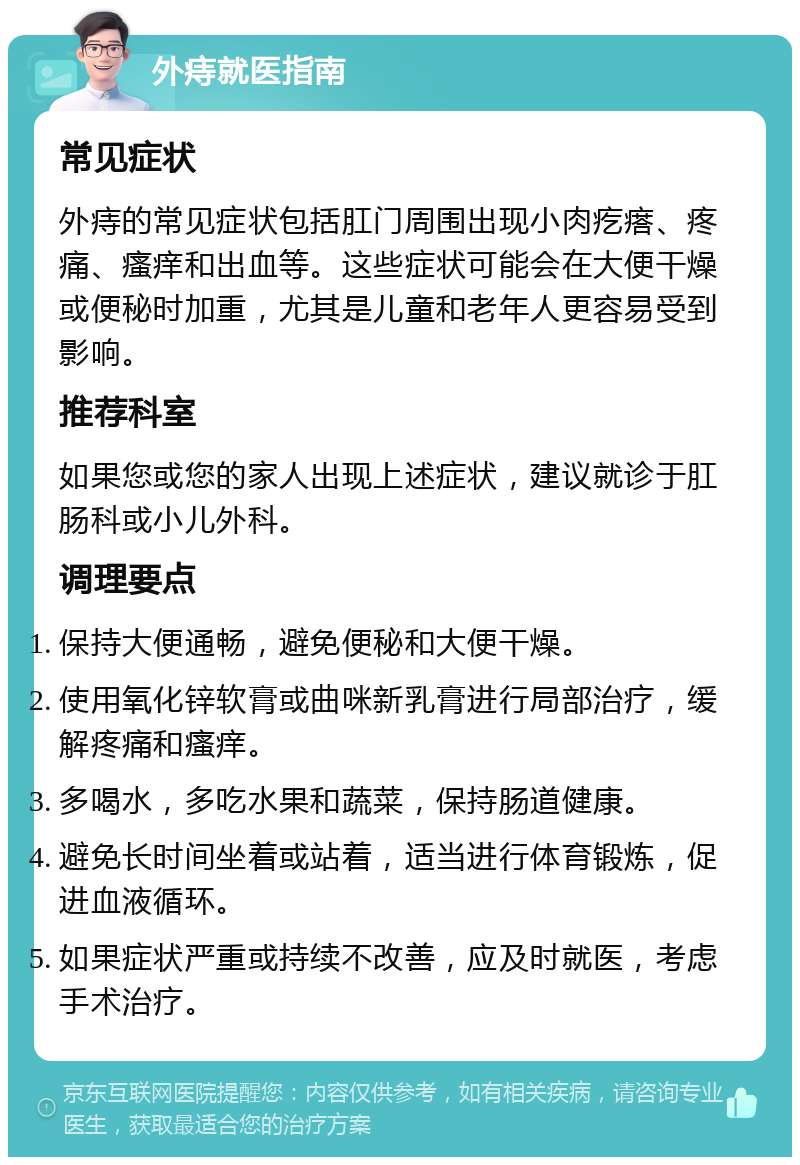 外痔就医指南 常见症状 外痔的常见症状包括肛门周围出现小肉疙瘩、疼痛、瘙痒和出血等。这些症状可能会在大便干燥或便秘时加重，尤其是儿童和老年人更容易受到影响。 推荐科室 如果您或您的家人出现上述症状，建议就诊于肛肠科或小儿外科。 调理要点 保持大便通畅，避免便秘和大便干燥。 使用氧化锌软膏或曲咪新乳膏进行局部治疗，缓解疼痛和瘙痒。 多喝水，多吃水果和蔬菜，保持肠道健康。 避免长时间坐着或站着，适当进行体育锻炼，促进血液循环。 如果症状严重或持续不改善，应及时就医，考虑手术治疗。