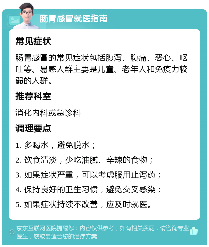 肠胃感冒就医指南 常见症状 肠胃感冒的常见症状包括腹泻、腹痛、恶心、呕吐等。易感人群主要是儿童、老年人和免疫力较弱的人群。 推荐科室 消化内科或急诊科 调理要点 1. 多喝水，避免脱水； 2. 饮食清淡，少吃油腻、辛辣的食物； 3. 如果症状严重，可以考虑服用止泻药； 4. 保持良好的卫生习惯，避免交叉感染； 5. 如果症状持续不改善，应及时就医。