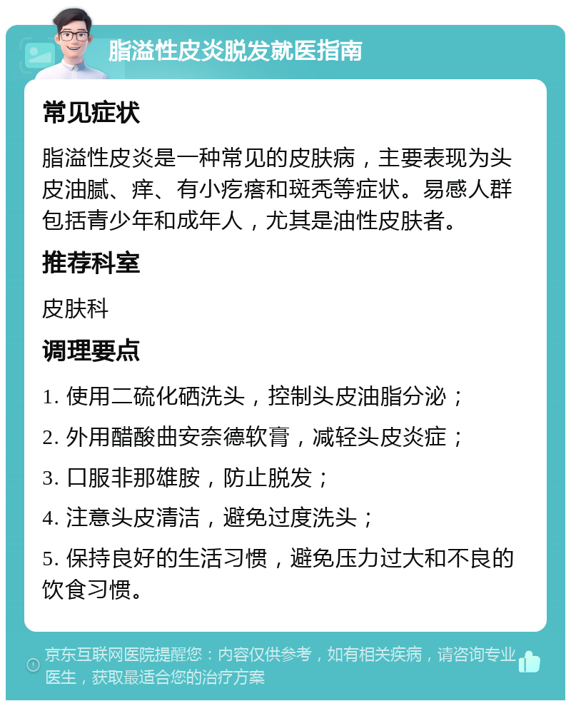 脂溢性皮炎脱发就医指南 常见症状 脂溢性皮炎是一种常见的皮肤病，主要表现为头皮油腻、痒、有小疙瘩和斑秃等症状。易感人群包括青少年和成年人，尤其是油性皮肤者。 推荐科室 皮肤科 调理要点 1. 使用二硫化硒洗头，控制头皮油脂分泌； 2. 外用醋酸曲安奈德软膏，减轻头皮炎症； 3. 口服非那雄胺，防止脱发； 4. 注意头皮清洁，避免过度洗头； 5. 保持良好的生活习惯，避免压力过大和不良的饮食习惯。