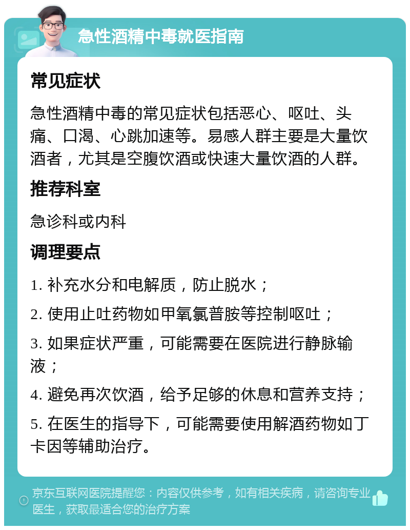 急性酒精中毒就医指南 常见症状 急性酒精中毒的常见症状包括恶心、呕吐、头痛、口渴、心跳加速等。易感人群主要是大量饮酒者，尤其是空腹饮酒或快速大量饮酒的人群。 推荐科室 急诊科或内科 调理要点 1. 补充水分和电解质，防止脱水； 2. 使用止吐药物如甲氧氯普胺等控制呕吐； 3. 如果症状严重，可能需要在医院进行静脉输液； 4. 避免再次饮酒，给予足够的休息和营养支持； 5. 在医生的指导下，可能需要使用解酒药物如丁卡因等辅助治疗。