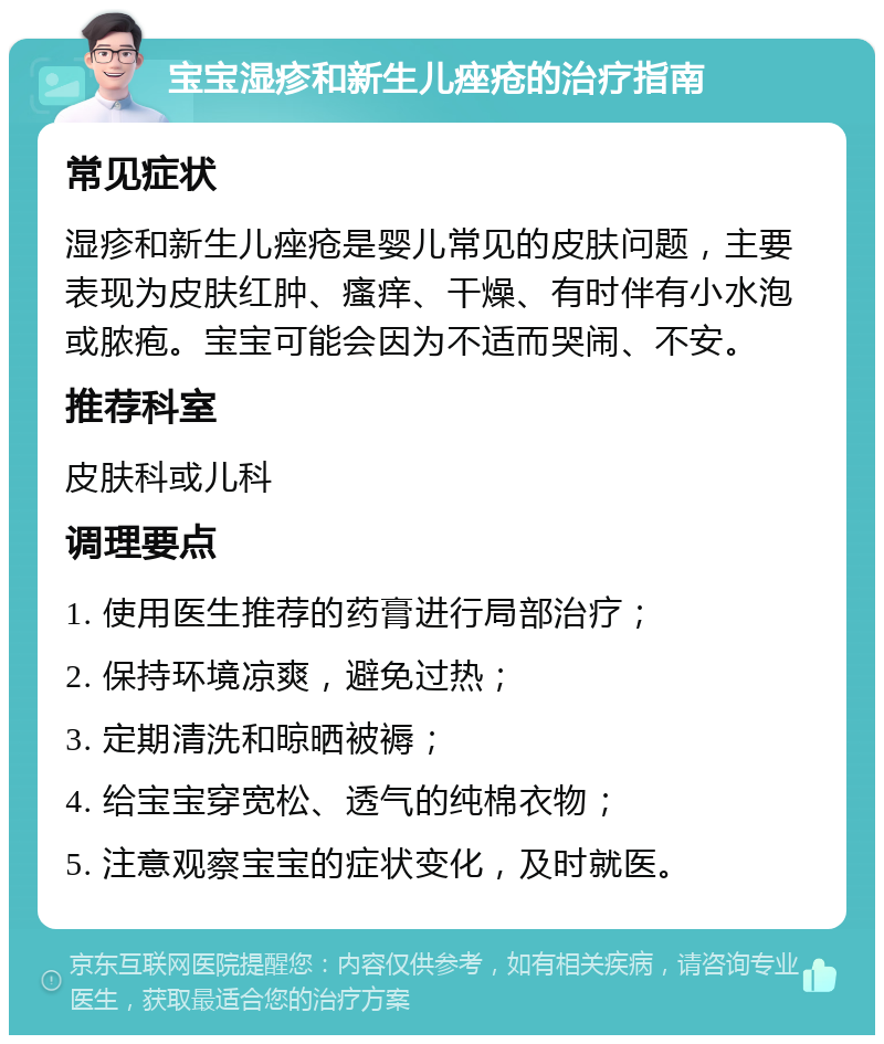 宝宝湿疹和新生儿痤疮的治疗指南 常见症状 湿疹和新生儿痤疮是婴儿常见的皮肤问题，主要表现为皮肤红肿、瘙痒、干燥、有时伴有小水泡或脓疱。宝宝可能会因为不适而哭闹、不安。 推荐科室 皮肤科或儿科 调理要点 1. 使用医生推荐的药膏进行局部治疗； 2. 保持环境凉爽，避免过热； 3. 定期清洗和晾晒被褥； 4. 给宝宝穿宽松、透气的纯棉衣物； 5. 注意观察宝宝的症状变化，及时就医。