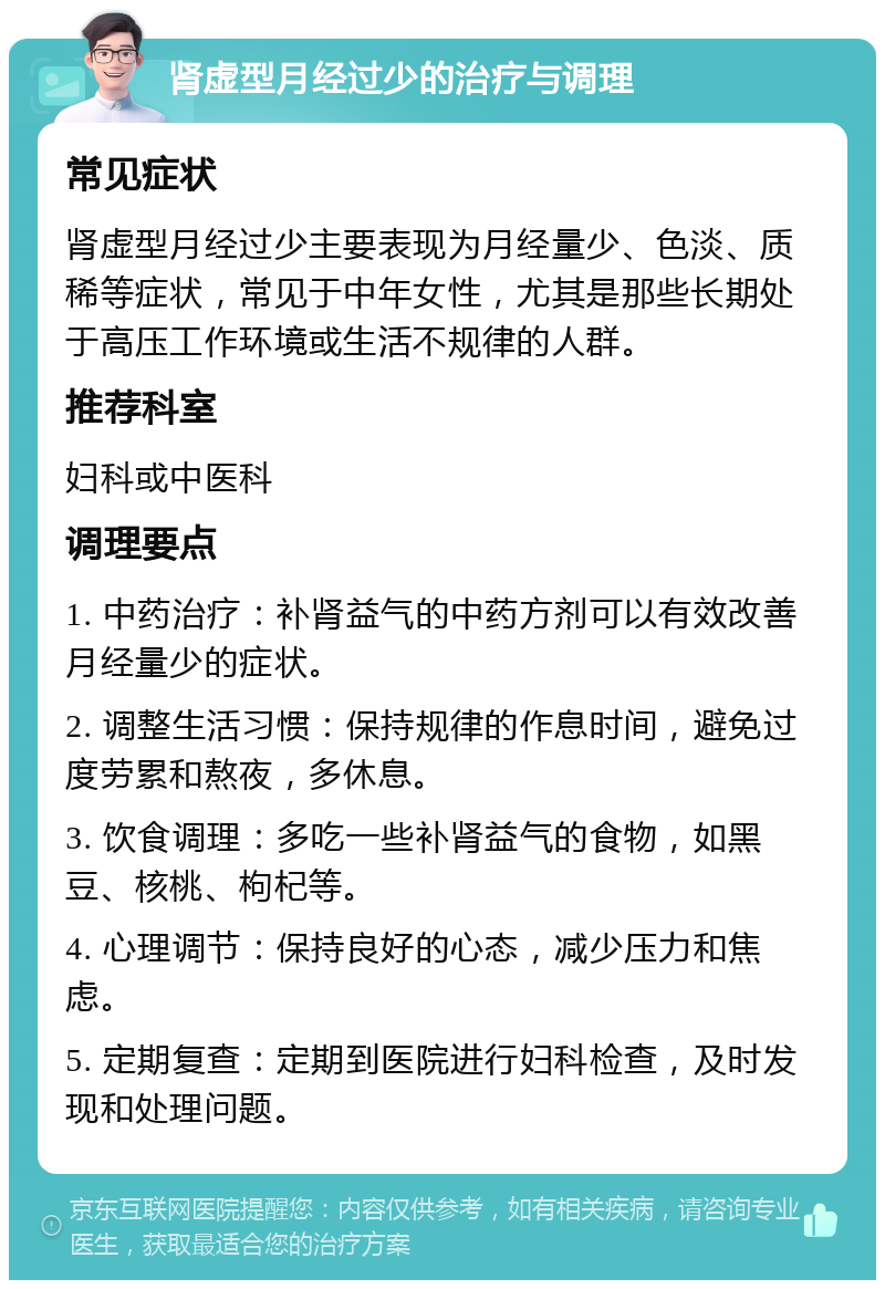 肾虚型月经过少的治疗与调理 常见症状 肾虚型月经过少主要表现为月经量少、色淡、质稀等症状，常见于中年女性，尤其是那些长期处于高压工作环境或生活不规律的人群。 推荐科室 妇科或中医科 调理要点 1. 中药治疗：补肾益气的中药方剂可以有效改善月经量少的症状。 2. 调整生活习惯：保持规律的作息时间，避免过度劳累和熬夜，多休息。 3. 饮食调理：多吃一些补肾益气的食物，如黑豆、核桃、枸杞等。 4. 心理调节：保持良好的心态，减少压力和焦虑。 5. 定期复查：定期到医院进行妇科检查，及时发现和处理问题。