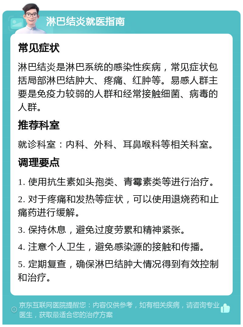 淋巴结炎就医指南 常见症状 淋巴结炎是淋巴系统的感染性疾病，常见症状包括局部淋巴结肿大、疼痛、红肿等。易感人群主要是免疫力较弱的人群和经常接触细菌、病毒的人群。 推荐科室 就诊科室：内科、外科、耳鼻喉科等相关科室。 调理要点 1. 使用抗生素如头孢类、青霉素类等进行治疗。 2. 对于疼痛和发热等症状，可以使用退烧药和止痛药进行缓解。 3. 保持休息，避免过度劳累和精神紧张。 4. 注意个人卫生，避免感染源的接触和传播。 5. 定期复查，确保淋巴结肿大情况得到有效控制和治疗。