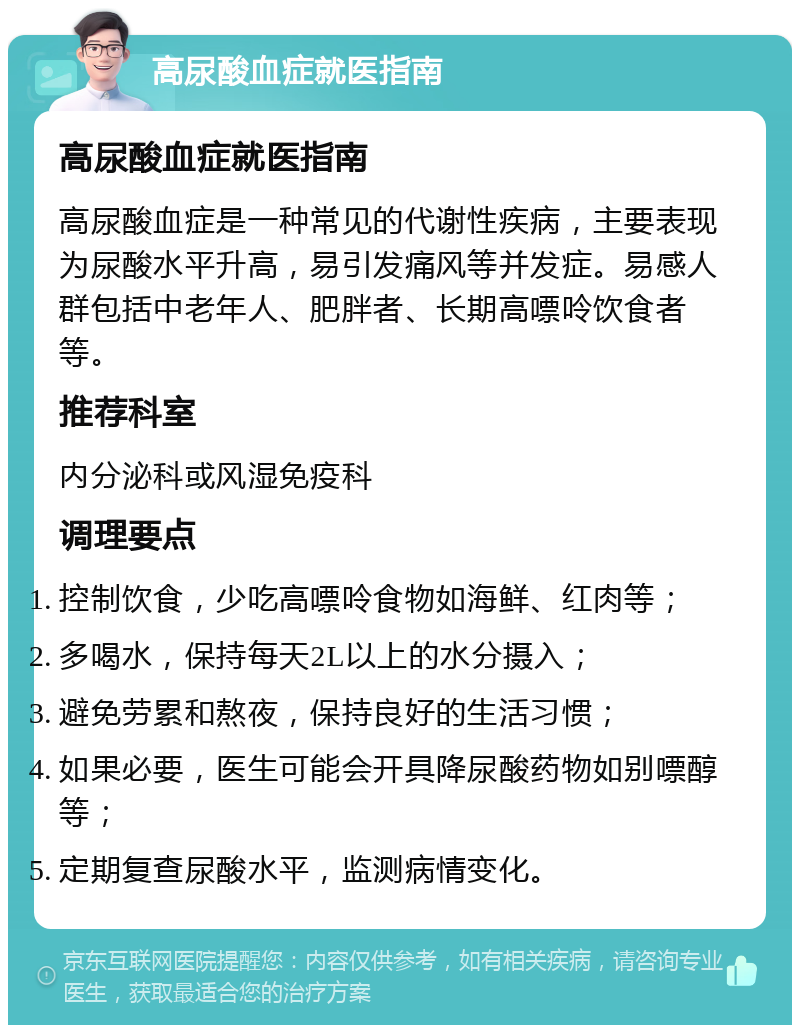 高尿酸血症就医指南 高尿酸血症就医指南 高尿酸血症是一种常见的代谢性疾病，主要表现为尿酸水平升高，易引发痛风等并发症。易感人群包括中老年人、肥胖者、长期高嘌呤饮食者等。 推荐科室 内分泌科或风湿免疫科 调理要点 控制饮食，少吃高嘌呤食物如海鲜、红肉等； 多喝水，保持每天2L以上的水分摄入； 避免劳累和熬夜，保持良好的生活习惯； 如果必要，医生可能会开具降尿酸药物如别嘌醇等； 定期复查尿酸水平，监测病情变化。