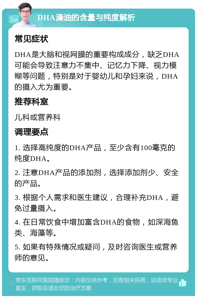 DHA澡油的含量与纯度解析 常见症状 DHA是大脑和视网膜的重要构成成分，缺乏DHA可能会导致注意力不集中、记忆力下降、视力模糊等问题，特别是对于婴幼儿和孕妇来说，DHA的摄入尤为重要。 推荐科室 儿科或营养科 调理要点 1. 选择高纯度的DHA产品，至少含有100毫克的纯度DHA。 2. 注意DHA产品的添加剂，选择添加剂少、安全的产品。 3. 根据个人需求和医生建议，合理补充DHA，避免过量摄入。 4. 在日常饮食中增加富含DHA的食物，如深海鱼类、海藻等。 5. 如果有特殊情况或疑问，及时咨询医生或营养师的意见。