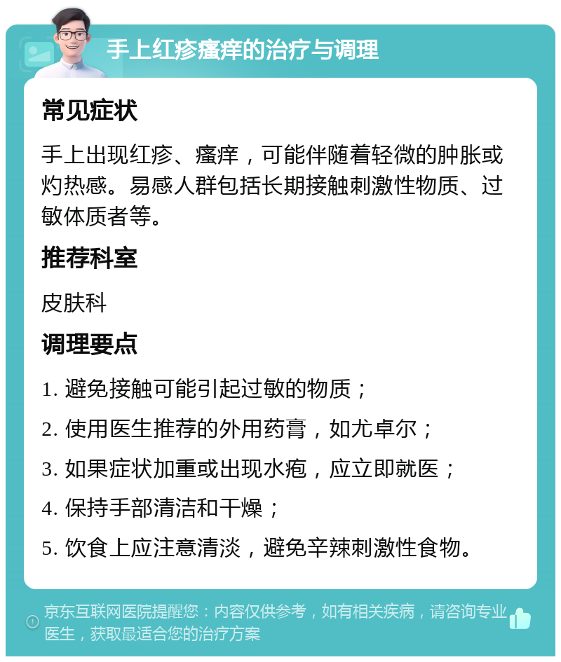 手上红疹瘙痒的治疗与调理 常见症状 手上出现红疹、瘙痒，可能伴随着轻微的肿胀或灼热感。易感人群包括长期接触刺激性物质、过敏体质者等。 推荐科室 皮肤科 调理要点 1. 避免接触可能引起过敏的物质； 2. 使用医生推荐的外用药膏，如尤卓尔； 3. 如果症状加重或出现水疱，应立即就医； 4. 保持手部清洁和干燥； 5. 饮食上应注意清淡，避免辛辣刺激性食物。