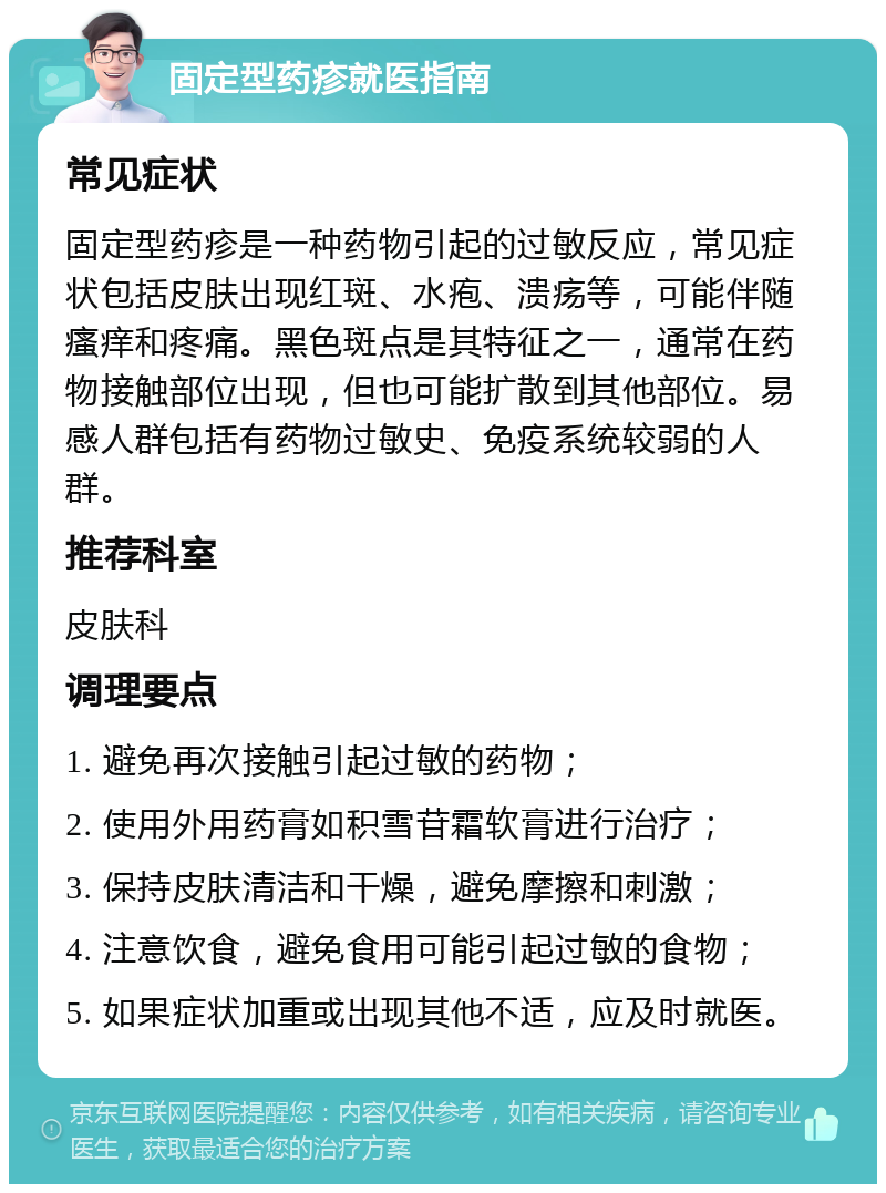 固定型药疹就医指南 常见症状 固定型药疹是一种药物引起的过敏反应，常见症状包括皮肤出现红斑、水疱、溃疡等，可能伴随瘙痒和疼痛。黑色斑点是其特征之一，通常在药物接触部位出现，但也可能扩散到其他部位。易感人群包括有药物过敏史、免疫系统较弱的人群。 推荐科室 皮肤科 调理要点 1. 避免再次接触引起过敏的药物； 2. 使用外用药膏如积雪苷霜软膏进行治疗； 3. 保持皮肤清洁和干燥，避免摩擦和刺激； 4. 注意饮食，避免食用可能引起过敏的食物； 5. 如果症状加重或出现其他不适，应及时就医。