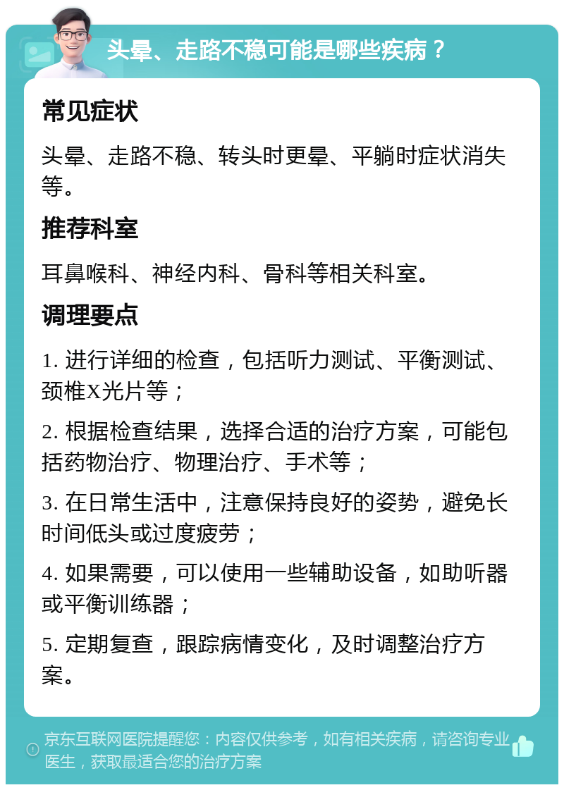 头晕、走路不稳可能是哪些疾病？ 常见症状 头晕、走路不稳、转头时更晕、平躺时症状消失等。 推荐科室 耳鼻喉科、神经内科、骨科等相关科室。 调理要点 1. 进行详细的检查，包括听力测试、平衡测试、颈椎X光片等； 2. 根据检查结果，选择合适的治疗方案，可能包括药物治疗、物理治疗、手术等； 3. 在日常生活中，注意保持良好的姿势，避免长时间低头或过度疲劳； 4. 如果需要，可以使用一些辅助设备，如助听器或平衡训练器； 5. 定期复查，跟踪病情变化，及时调整治疗方案。