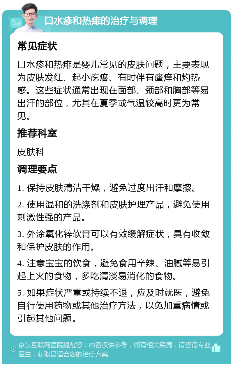 口水疹和热痱的治疗与调理 常见症状 口水疹和热痱是婴儿常见的皮肤问题，主要表现为皮肤发红、起小疙瘩、有时伴有瘙痒和灼热感。这些症状通常出现在面部、颈部和胸部等易出汗的部位，尤其在夏季或气温较高时更为常见。 推荐科室 皮肤科 调理要点 1. 保持皮肤清洁干燥，避免过度出汗和摩擦。 2. 使用温和的洗涤剂和皮肤护理产品，避免使用刺激性强的产品。 3. 外涂氧化锌软膏可以有效缓解症状，具有收敛和保护皮肤的作用。 4. 注意宝宝的饮食，避免食用辛辣、油腻等易引起上火的食物，多吃清淡易消化的食物。 5. 如果症状严重或持续不退，应及时就医，避免自行使用药物或其他治疗方法，以免加重病情或引起其他问题。