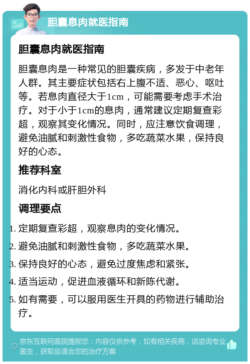 胆囊息肉就医指南 胆囊息肉就医指南 胆囊息肉是一种常见的胆囊疾病，多发于中老年人群。其主要症状包括右上腹不适、恶心、呕吐等。若息肉直径大于1cm，可能需要考虑手术治疗。对于小于1cm的息肉，通常建议定期复查彩超，观察其变化情况。同时，应注意饮食调理，避免油腻和刺激性食物，多吃蔬菜水果，保持良好的心态。 推荐科室 消化内科或肝胆外科 调理要点 定期复查彩超，观察息肉的变化情况。 避免油腻和刺激性食物，多吃蔬菜水果。 保持良好的心态，避免过度焦虑和紧张。 适当运动，促进血液循环和新陈代谢。 如有需要，可以服用医生开具的药物进行辅助治疗。