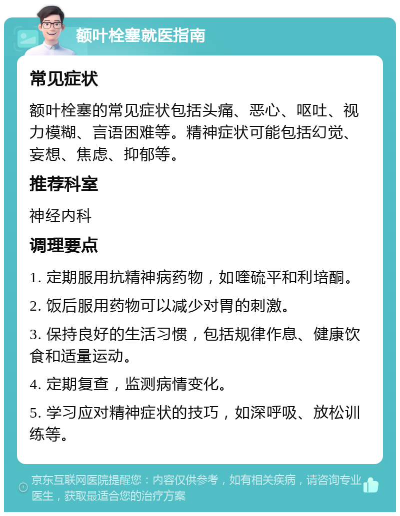 额叶栓塞就医指南 常见症状 额叶栓塞的常见症状包括头痛、恶心、呕吐、视力模糊、言语困难等。精神症状可能包括幻觉、妄想、焦虑、抑郁等。 推荐科室 神经内科 调理要点 1. 定期服用抗精神病药物，如喹硫平和利培酮。 2. 饭后服用药物可以减少对胃的刺激。 3. 保持良好的生活习惯，包括规律作息、健康饮食和适量运动。 4. 定期复查，监测病情变化。 5. 学习应对精神症状的技巧，如深呼吸、放松训练等。