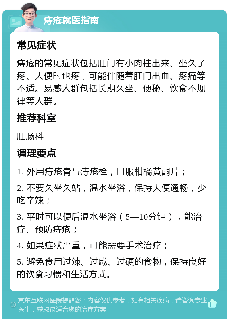 痔疮就医指南 常见症状 痔疮的常见症状包括肛门有小肉柱出来、坐久了疼、大便时也疼，可能伴随着肛门出血、疼痛等不适。易感人群包括长期久坐、便秘、饮食不规律等人群。 推荐科室 肛肠科 调理要点 1. 外用痔疮膏与痔疮栓，口服柑橘黄酮片； 2. 不要久坐久站，温水坐浴，保持大便通畅，少吃辛辣； 3. 平时可以便后温水坐浴（5—10分钟），能治疗、预防痔疮； 4. 如果症状严重，可能需要手术治疗； 5. 避免食用过辣、过咸、过硬的食物，保持良好的饮食习惯和生活方式。