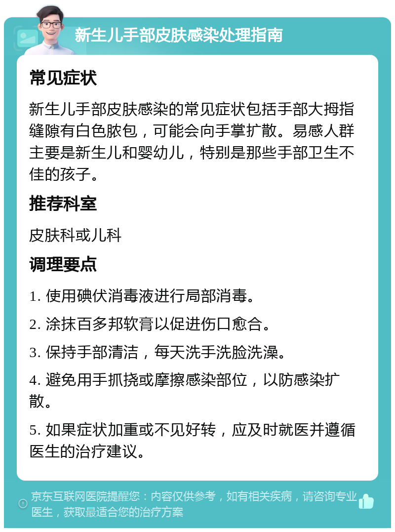 新生儿手部皮肤感染处理指南 常见症状 新生儿手部皮肤感染的常见症状包括手部大拇指缝隙有白色脓包，可能会向手掌扩散。易感人群主要是新生儿和婴幼儿，特别是那些手部卫生不佳的孩子。 推荐科室 皮肤科或儿科 调理要点 1. 使用碘伏消毒液进行局部消毒。 2. 涂抹百多邦软膏以促进伤口愈合。 3. 保持手部清洁，每天洗手洗脸洗澡。 4. 避免用手抓挠或摩擦感染部位，以防感染扩散。 5. 如果症状加重或不见好转，应及时就医并遵循医生的治疗建议。