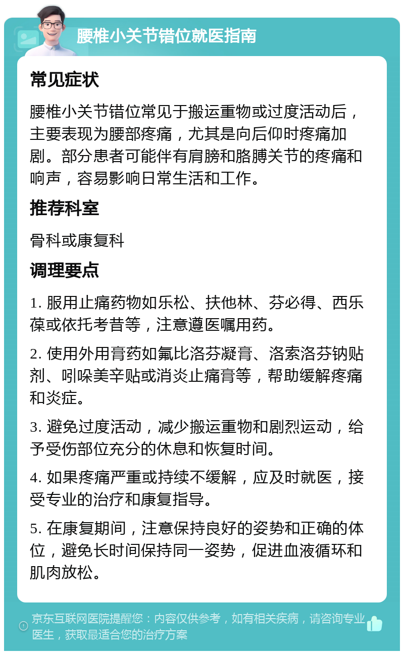 腰椎小关节错位就医指南 常见症状 腰椎小关节错位常见于搬运重物或过度活动后，主要表现为腰部疼痛，尤其是向后仰时疼痛加剧。部分患者可能伴有肩膀和胳膊关节的疼痛和响声，容易影响日常生活和工作。 推荐科室 骨科或康复科 调理要点 1. 服用止痛药物如乐松、扶他林、芬必得、西乐葆或依托考昔等，注意遵医嘱用药。 2. 使用外用膏药如氟比洛芬凝膏、洛索洛芬钠贴剂、吲哚美辛贴或消炎止痛膏等，帮助缓解疼痛和炎症。 3. 避免过度活动，减少搬运重物和剧烈运动，给予受伤部位充分的休息和恢复时间。 4. 如果疼痛严重或持续不缓解，应及时就医，接受专业的治疗和康复指导。 5. 在康复期间，注意保持良好的姿势和正确的体位，避免长时间保持同一姿势，促进血液循环和肌肉放松。