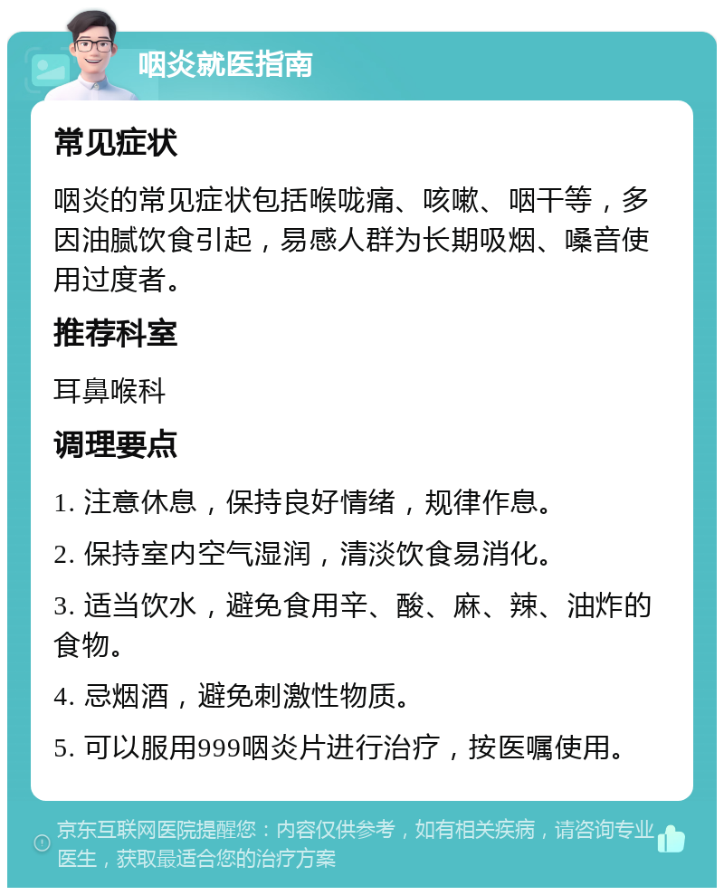 咽炎就医指南 常见症状 咽炎的常见症状包括喉咙痛、咳嗽、咽干等，多因油腻饮食引起，易感人群为长期吸烟、嗓音使用过度者。 推荐科室 耳鼻喉科 调理要点 1. 注意休息，保持良好情绪，规律作息。 2. 保持室内空气湿润，清淡饮食易消化。 3. 适当饮水，避免食用辛、酸、麻、辣、油炸的食物。 4. 忌烟酒，避免刺激性物质。 5. 可以服用999咽炎片进行治疗，按医嘱使用。