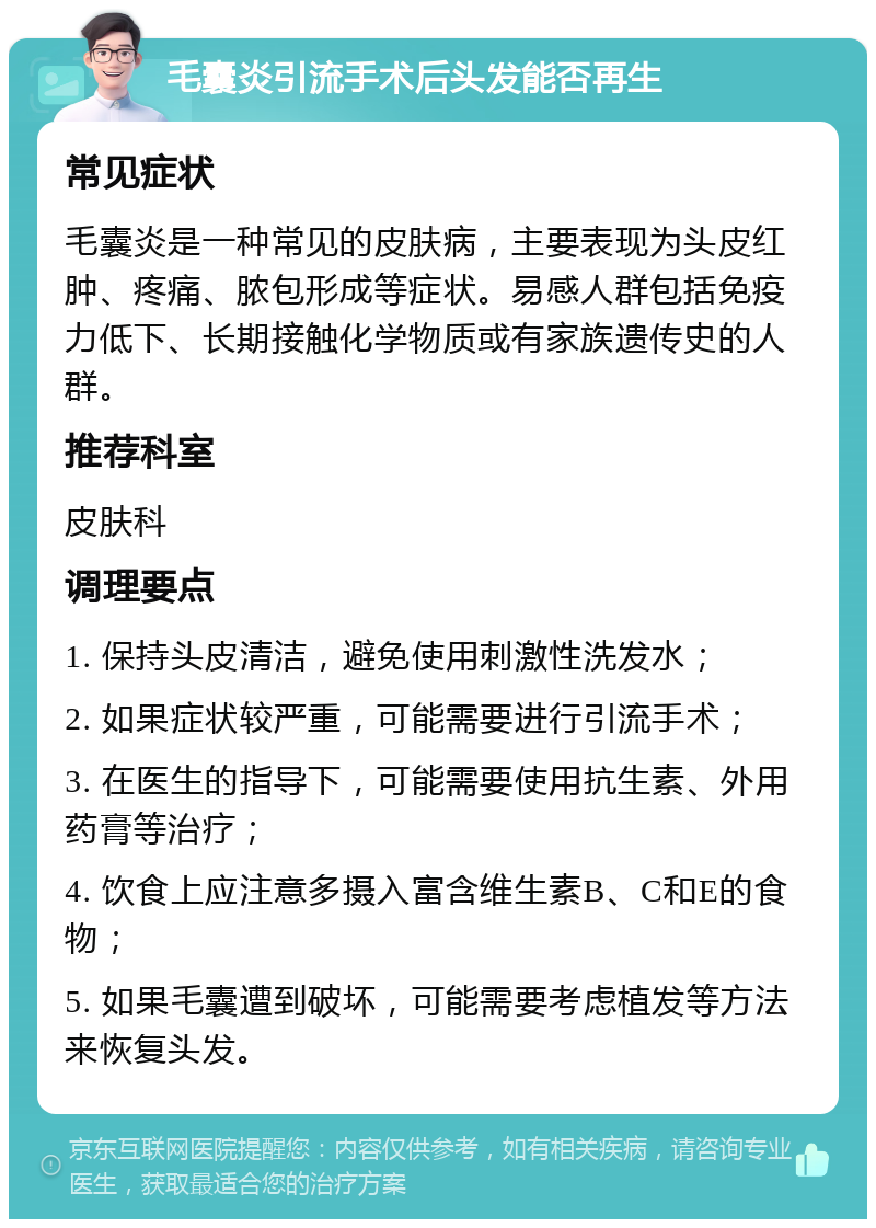 毛囊炎引流手术后头发能否再生 常见症状 毛囊炎是一种常见的皮肤病，主要表现为头皮红肿、疼痛、脓包形成等症状。易感人群包括免疫力低下、长期接触化学物质或有家族遗传史的人群。 推荐科室 皮肤科 调理要点 1. 保持头皮清洁，避免使用刺激性洗发水； 2. 如果症状较严重，可能需要进行引流手术； 3. 在医生的指导下，可能需要使用抗生素、外用药膏等治疗； 4. 饮食上应注意多摄入富含维生素B、C和E的食物； 5. 如果毛囊遭到破坏，可能需要考虑植发等方法来恢复头发。