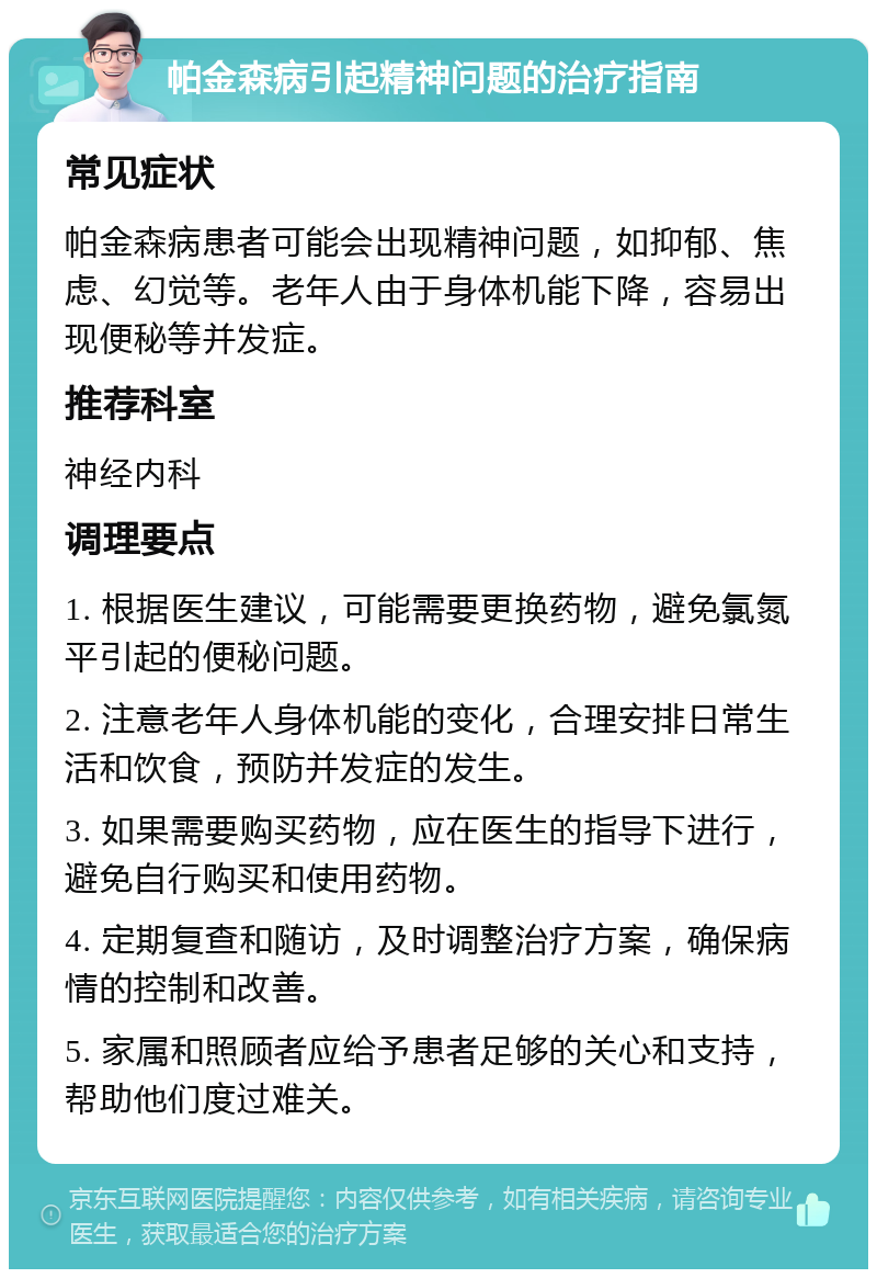 帕金森病引起精神问题的治疗指南 常见症状 帕金森病患者可能会出现精神问题，如抑郁、焦虑、幻觉等。老年人由于身体机能下降，容易出现便秘等并发症。 推荐科室 神经内科 调理要点 1. 根据医生建议，可能需要更换药物，避免氯氮平引起的便秘问题。 2. 注意老年人身体机能的变化，合理安排日常生活和饮食，预防并发症的发生。 3. 如果需要购买药物，应在医生的指导下进行，避免自行购买和使用药物。 4. 定期复查和随访，及时调整治疗方案，确保病情的控制和改善。 5. 家属和照顾者应给予患者足够的关心和支持，帮助他们度过难关。