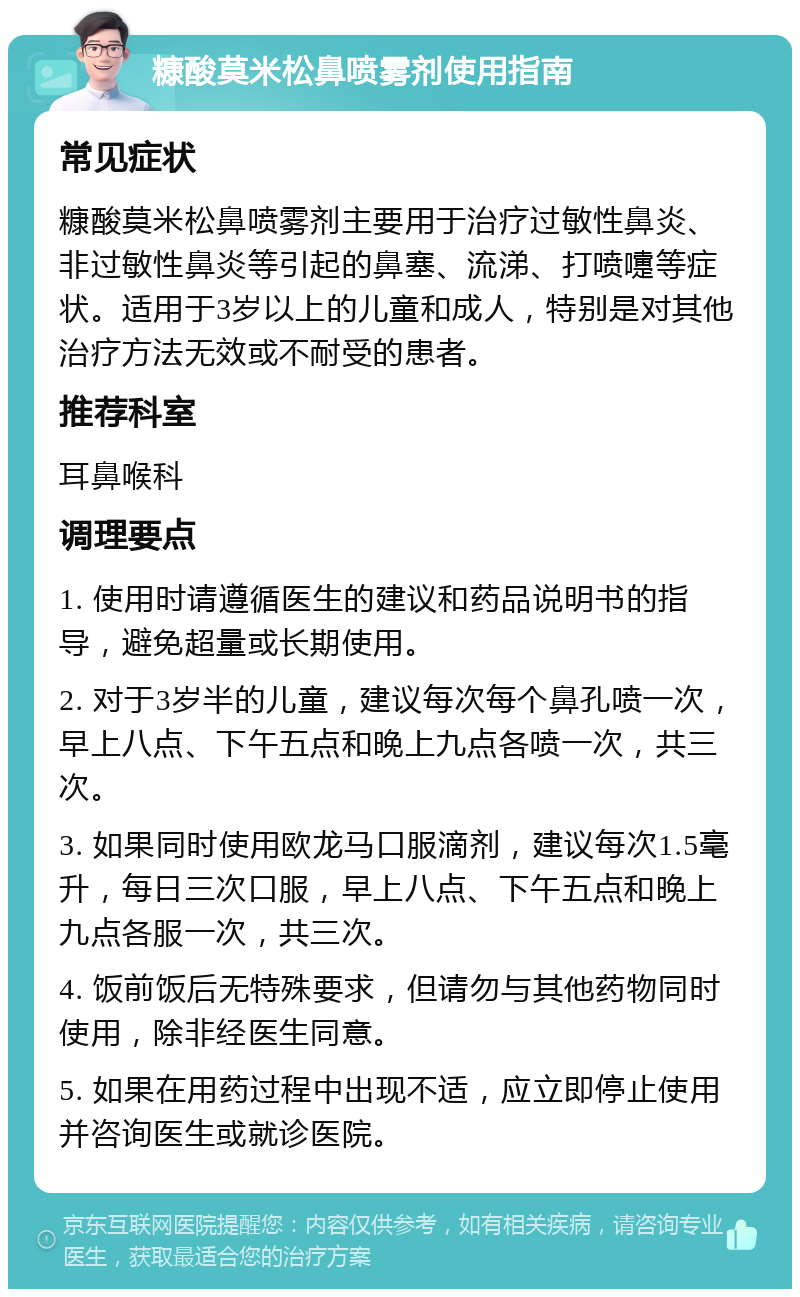 糠酸莫米松鼻喷雾剂使用指南 常见症状 糠酸莫米松鼻喷雾剂主要用于治疗过敏性鼻炎、非过敏性鼻炎等引起的鼻塞、流涕、打喷嚏等症状。适用于3岁以上的儿童和成人，特别是对其他治疗方法无效或不耐受的患者。 推荐科室 耳鼻喉科 调理要点 1. 使用时请遵循医生的建议和药品说明书的指导，避免超量或长期使用。 2. 对于3岁半的儿童，建议每次每个鼻孔喷一次，早上八点、下午五点和晚上九点各喷一次，共三次。 3. 如果同时使用欧龙马口服滴剂，建议每次1.5毫升，每日三次口服，早上八点、下午五点和晚上九点各服一次，共三次。 4. 饭前饭后无特殊要求，但请勿与其他药物同时使用，除非经医生同意。 5. 如果在用药过程中出现不适，应立即停止使用并咨询医生或就诊医院。