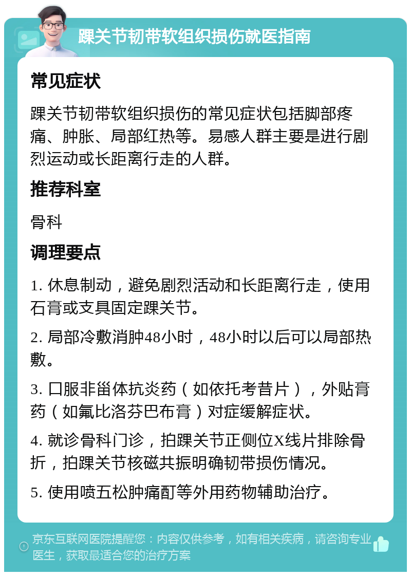 踝关节韧带软组织损伤就医指南 常见症状 踝关节韧带软组织损伤的常见症状包括脚部疼痛、肿胀、局部红热等。易感人群主要是进行剧烈运动或长距离行走的人群。 推荐科室 骨科 调理要点 1. 休息制动，避免剧烈活动和长距离行走，使用石膏或支具固定踝关节。 2. 局部冷敷消肿48小时，48小时以后可以局部热敷。 3. 口服非甾体抗炎药（如依托考昔片），外贴膏药（如氟比洛芬巴布膏）对症缓解症状。 4. 就诊骨科门诊，拍踝关节正侧位X线片排除骨折，拍踝关节核磁共振明确韧带损伤情况。 5. 使用喷五松肿痛酊等外用药物辅助治疗。