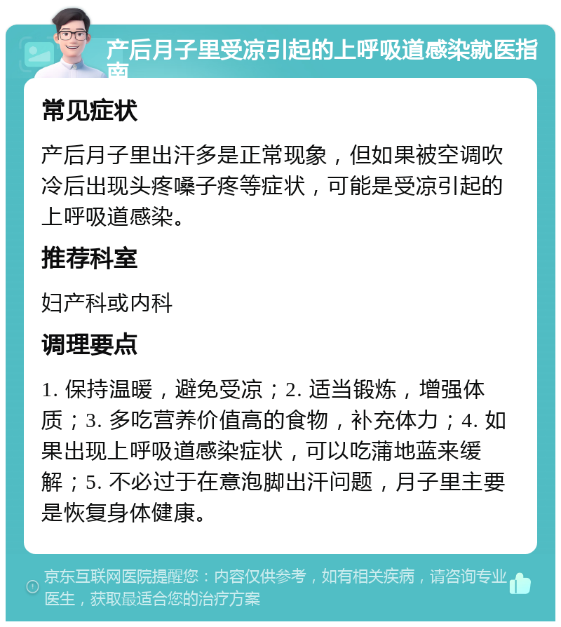 产后月子里受凉引起的上呼吸道感染就医指南 常见症状 产后月子里出汗多是正常现象，但如果被空调吹冷后出现头疼嗓子疼等症状，可能是受凉引起的上呼吸道感染。 推荐科室 妇产科或内科 调理要点 1. 保持温暖，避免受凉；2. 适当锻炼，增强体质；3. 多吃营养价值高的食物，补充体力；4. 如果出现上呼吸道感染症状，可以吃蒲地蓝来缓解；5. 不必过于在意泡脚出汗问题，月子里主要是恢复身体健康。