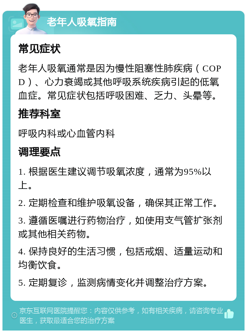 老年人吸氧指南 常见症状 老年人吸氧通常是因为慢性阻塞性肺疾病（COPD）、心力衰竭或其他呼吸系统疾病引起的低氧血症。常见症状包括呼吸困难、乏力、头晕等。 推荐科室 呼吸内科或心血管内科 调理要点 1. 根据医生建议调节吸氧浓度，通常为95%以上。 2. 定期检查和维护吸氧设备，确保其正常工作。 3. 遵循医嘱进行药物治疗，如使用支气管扩张剂或其他相关药物。 4. 保持良好的生活习惯，包括戒烟、适量运动和均衡饮食。 5. 定期复诊，监测病情变化并调整治疗方案。