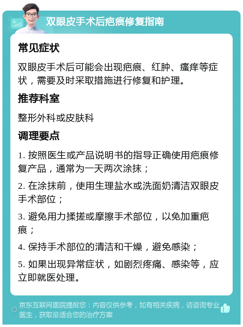 双眼皮手术后疤痕修复指南 常见症状 双眼皮手术后可能会出现疤痕、红肿、瘙痒等症状，需要及时采取措施进行修复和护理。 推荐科室 整形外科或皮肤科 调理要点 1. 按照医生或产品说明书的指导正确使用疤痕修复产品，通常为一天两次涂抹； 2. 在涂抹前，使用生理盐水或洗面奶清洁双眼皮手术部位； 3. 避免用力揉搓或摩擦手术部位，以免加重疤痕； 4. 保持手术部位的清洁和干燥，避免感染； 5. 如果出现异常症状，如剧烈疼痛、感染等，应立即就医处理。