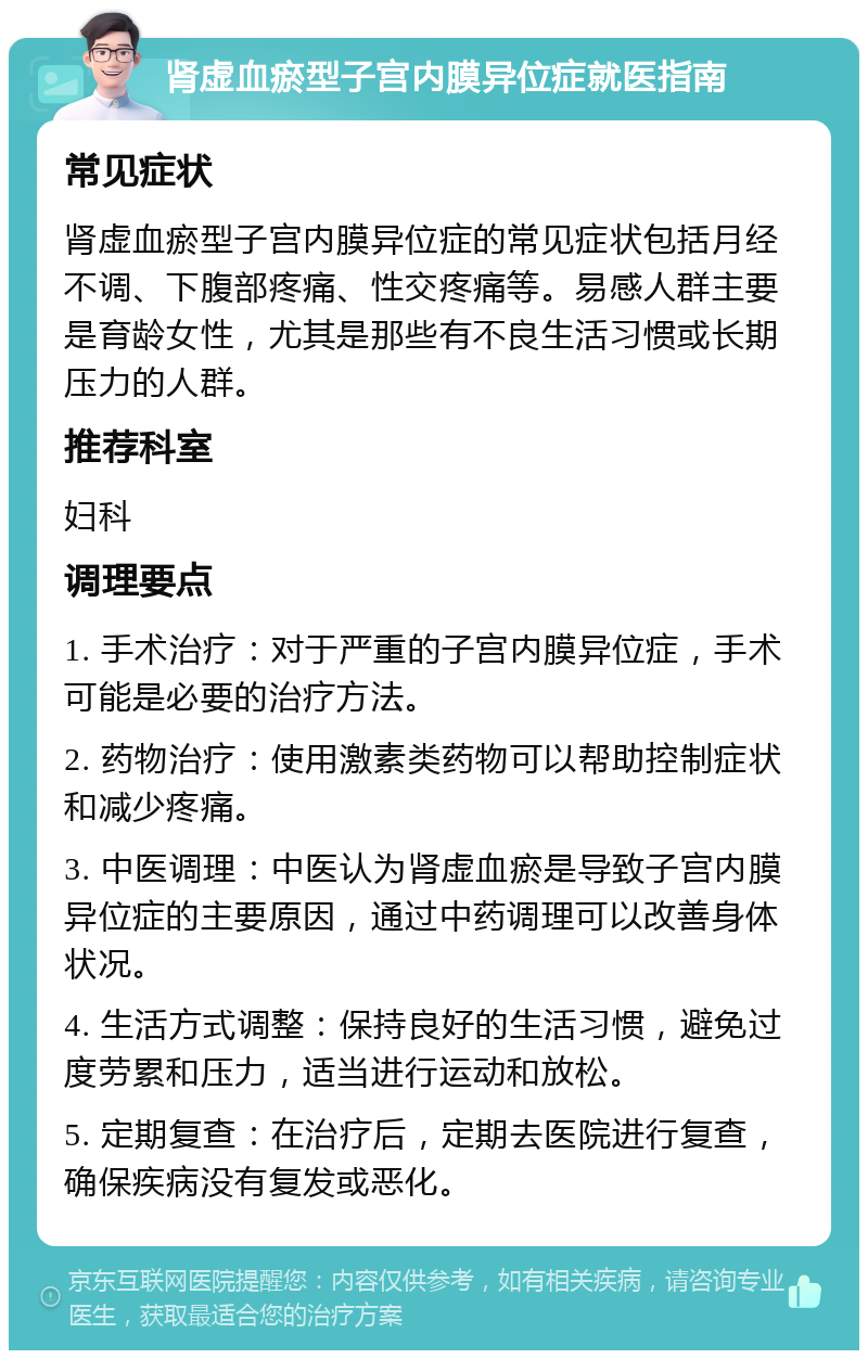 肾虚血瘀型子宫内膜异位症就医指南 常见症状 肾虚血瘀型子宫内膜异位症的常见症状包括月经不调、下腹部疼痛、性交疼痛等。易感人群主要是育龄女性，尤其是那些有不良生活习惯或长期压力的人群。 推荐科室 妇科 调理要点 1. 手术治疗：对于严重的子宫内膜异位症，手术可能是必要的治疗方法。 2. 药物治疗：使用激素类药物可以帮助控制症状和减少疼痛。 3. 中医调理：中医认为肾虚血瘀是导致子宫内膜异位症的主要原因，通过中药调理可以改善身体状况。 4. 生活方式调整：保持良好的生活习惯，避免过度劳累和压力，适当进行运动和放松。 5. 定期复查：在治疗后，定期去医院进行复查，确保疾病没有复发或恶化。