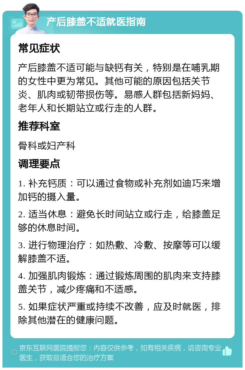 产后膝盖不适就医指南 常见症状 产后膝盖不适可能与缺钙有关，特别是在哺乳期的女性中更为常见。其他可能的原因包括关节炎、肌肉或韧带损伤等。易感人群包括新妈妈、老年人和长期站立或行走的人群。 推荐科室 骨科或妇产科 调理要点 1. 补充钙质：可以通过食物或补充剂如迪巧来增加钙的摄入量。 2. 适当休息：避免长时间站立或行走，给膝盖足够的休息时间。 3. 进行物理治疗：如热敷、冷敷、按摩等可以缓解膝盖不适。 4. 加强肌肉锻炼：通过锻炼周围的肌肉来支持膝盖关节，减少疼痛和不适感。 5. 如果症状严重或持续不改善，应及时就医，排除其他潜在的健康问题。