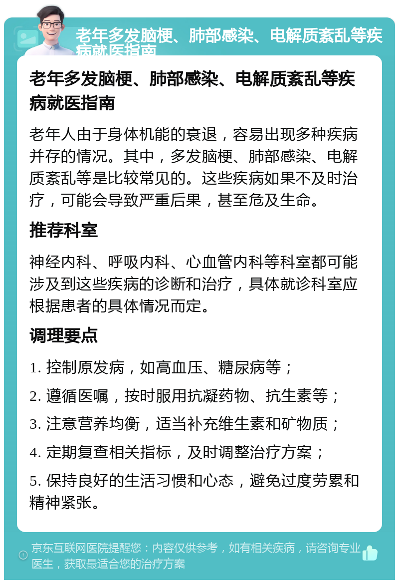 老年多发脑梗、肺部感染、电解质紊乱等疾病就医指南 老年多发脑梗、肺部感染、电解质紊乱等疾病就医指南 老年人由于身体机能的衰退，容易出现多种疾病并存的情况。其中，多发脑梗、肺部感染、电解质紊乱等是比较常见的。这些疾病如果不及时治疗，可能会导致严重后果，甚至危及生命。 推荐科室 神经内科、呼吸内科、心血管内科等科室都可能涉及到这些疾病的诊断和治疗，具体就诊科室应根据患者的具体情况而定。 调理要点 1. 控制原发病，如高血压、糖尿病等； 2. 遵循医嘱，按时服用抗凝药物、抗生素等； 3. 注意营养均衡，适当补充维生素和矿物质； 4. 定期复查相关指标，及时调整治疗方案； 5. 保持良好的生活习惯和心态，避免过度劳累和精神紧张。