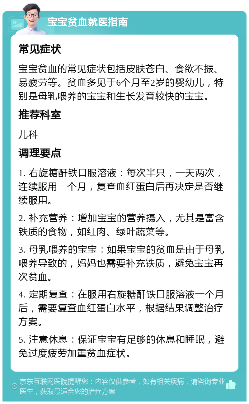 宝宝贫血就医指南 常见症状 宝宝贫血的常见症状包括皮肤苍白、食欲不振、易疲劳等。贫血多见于6个月至2岁的婴幼儿，特别是母乳喂养的宝宝和生长发育较快的宝宝。 推荐科室 儿科 调理要点 1. 右旋糖酐铁口服溶液：每次半只，一天两次，连续服用一个月，复查血红蛋白后再决定是否继续服用。 2. 补充营养：增加宝宝的营养摄入，尤其是富含铁质的食物，如红肉、绿叶蔬菜等。 3. 母乳喂养的宝宝：如果宝宝的贫血是由于母乳喂养导致的，妈妈也需要补充铁质，避免宝宝再次贫血。 4. 定期复查：在服用右旋糖酐铁口服溶液一个月后，需要复查血红蛋白水平，根据结果调整治疗方案。 5. 注意休息：保证宝宝有足够的休息和睡眠，避免过度疲劳加重贫血症状。