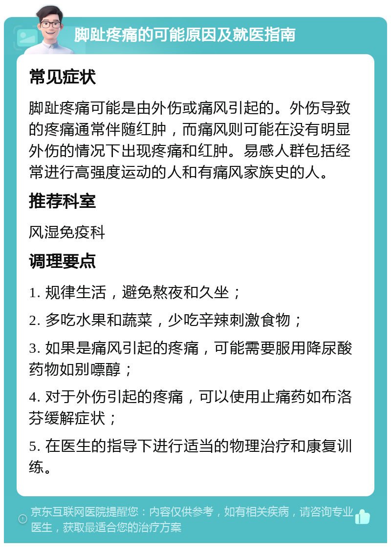 脚趾疼痛的可能原因及就医指南 常见症状 脚趾疼痛可能是由外伤或痛风引起的。外伤导致的疼痛通常伴随红肿，而痛风则可能在没有明显外伤的情况下出现疼痛和红肿。易感人群包括经常进行高强度运动的人和有痛风家族史的人。 推荐科室 风湿免疫科 调理要点 1. 规律生活，避免熬夜和久坐； 2. 多吃水果和蔬菜，少吃辛辣刺激食物； 3. 如果是痛风引起的疼痛，可能需要服用降尿酸药物如别嘌醇； 4. 对于外伤引起的疼痛，可以使用止痛药如布洛芬缓解症状； 5. 在医生的指导下进行适当的物理治疗和康复训练。