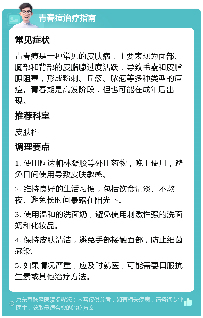 青春痘治疗指南 常见症状 青春痘是一种常见的皮肤病，主要表现为面部、胸部和背部的皮脂腺过度活跃，导致毛囊和皮脂腺阻塞，形成粉刺、丘疹、脓疱等多种类型的痘痘。青春期是高发阶段，但也可能在成年后出现。 推荐科室 皮肤科 调理要点 1. 使用阿达帕林凝胶等外用药物，晚上使用，避免日间使用导致皮肤敏感。 2. 维持良好的生活习惯，包括饮食清淡、不熬夜、避免长时间暴露在阳光下。 3. 使用温和的洗面奶，避免使用刺激性强的洗面奶和化妆品。 4. 保持皮肤清洁，避免手部接触面部，防止细菌感染。 5. 如果情况严重，应及时就医，可能需要口服抗生素或其他治疗方法。