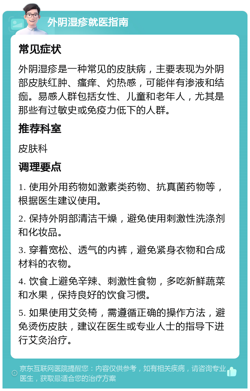 外阴湿疹就医指南 常见症状 外阴湿疹是一种常见的皮肤病，主要表现为外阴部皮肤红肿、瘙痒、灼热感，可能伴有渗液和结痂。易感人群包括女性、儿童和老年人，尤其是那些有过敏史或免疫力低下的人群。 推荐科室 皮肤科 调理要点 1. 使用外用药物如激素类药物、抗真菌药物等，根据医生建议使用。 2. 保持外阴部清洁干燥，避免使用刺激性洗涤剂和化妆品。 3. 穿着宽松、透气的内裤，避免紧身衣物和合成材料的衣物。 4. 饮食上避免辛辣、刺激性食物，多吃新鲜蔬菜和水果，保持良好的饮食习惯。 5. 如果使用艾灸椅，需遵循正确的操作方法，避免烫伤皮肤，建议在医生或专业人士的指导下进行艾灸治疗。