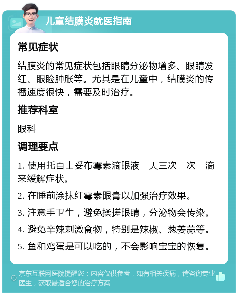 儿童结膜炎就医指南 常见症状 结膜炎的常见症状包括眼睛分泌物增多、眼睛发红、眼睑肿胀等。尤其是在儿童中，结膜炎的传播速度很快，需要及时治疗。 推荐科室 眼科 调理要点 1. 使用托百士妥布霉素滴眼液一天三次一次一滴来缓解症状。 2. 在睡前涂抹红霉素眼膏以加强治疗效果。 3. 注意手卫生，避免揉搓眼睛，分泌物会传染。 4. 避免辛辣刺激食物，特别是辣椒、葱姜蒜等。 5. 鱼和鸡蛋是可以吃的，不会影响宝宝的恢复。