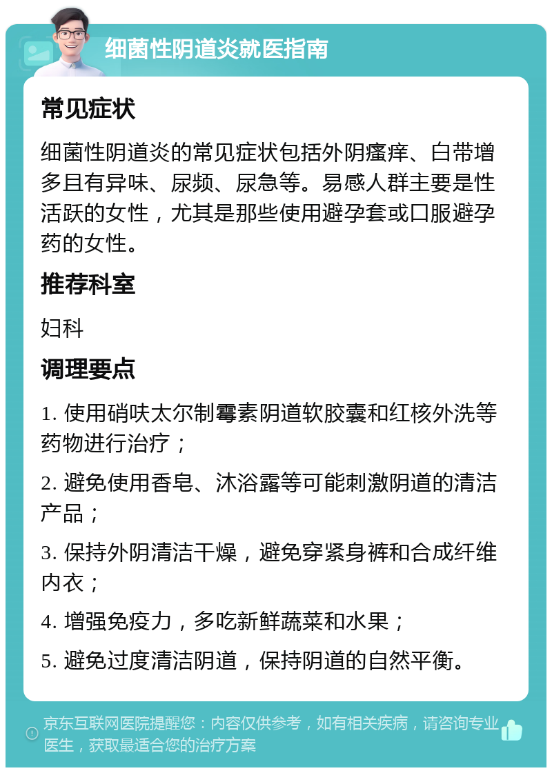 细菌性阴道炎就医指南 常见症状 细菌性阴道炎的常见症状包括外阴瘙痒、白带增多且有异味、尿频、尿急等。易感人群主要是性活跃的女性，尤其是那些使用避孕套或口服避孕药的女性。 推荐科室 妇科 调理要点 1. 使用硝呋太尔制霉素阴道软胶囊和红核外洗等药物进行治疗； 2. 避免使用香皂、沐浴露等可能刺激阴道的清洁产品； 3. 保持外阴清洁干燥，避免穿紧身裤和合成纤维内衣； 4. 增强免疫力，多吃新鲜蔬菜和水果； 5. 避免过度清洁阴道，保持阴道的自然平衡。